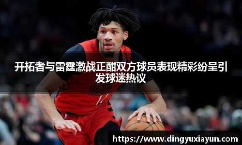 开拓者与雷霆激战正酣双方球员表现精彩纷呈引发球迷热议