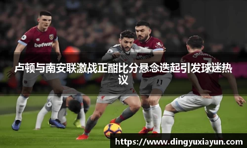 卢顿与南安联激战正酣比分悬念迭起引发球迷热议