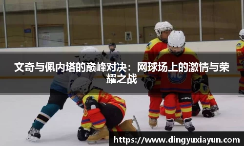 文奇与佩内塔的巅峰对决：网球场上的激情与荣耀之战